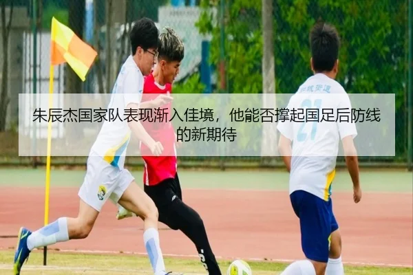 朱辰杰国家队表现渐入佳境，他能否撑起国足后防线的新期待